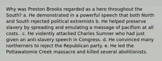 Why was Preston Brooks regarded as a hero throughout the South? a. He demonstrated in a powerful speech that both North and South rejected political extremists b. He helped preserve slavery by spreading and emulating a message of pacifism at all costs.. c. He violently attacked Charles Sumner who had just given an anti-slavery speech in Congress. d. He convinced many northerners to reject the Republican party. e. He led the Pottawatomie Creek massacre and killed several abolitionists.