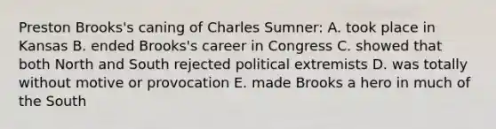 Preston Brooks's caning of Charles Sumner: A. took place in Kansas B. ended Brooks's career in Congress C. showed that both North and South rejected political extremists D. was totally without motive or provocation E. made Brooks a hero in much of the South