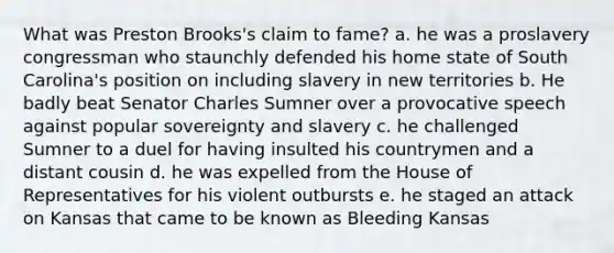 What was Preston Brooks's claim to fame? a. he was a proslavery congressman who staunchly defended his home state of South Carolina's position on including slavery in new territories b. He badly beat Senator Charles Sumner over a provocative speech against popular sovereignty and slavery c. he challenged Sumner to a duel for having insulted his countrymen and a distant cousin d. he was expelled from the House of Representatives for his violent outbursts e. he staged an attack on Kansas that came to be known as Bleeding Kansas