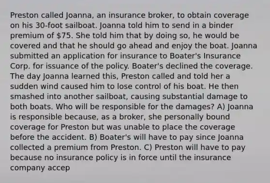 Preston called Joanna, an insurance broker, to obtain coverage on his 30-foot sailboat. Joanna told him to send in a binder premium of 75. She told him that by doing so, he would be covered and that he should go ahead and enjoy the boat. Joanna submitted an application for insurance to Boater's Insurance Corp. for issuance of the policy. Boater's declined the coverage. The day Joanna learned this, Preston called and told her a sudden wind caused him to lose control of his boat. He then smashed into another sailboat, causing substantial damage to both boats. Who will be responsible for the damages? A) Joanna is responsible because, as a broker, she personally bound coverage for Preston but was unable to place the coverage before the accident. B) Boater's will have to pay since Joanna collected a premium from Preston. C) Preston will have to pay because no insurance policy is in force until the insurance company accep