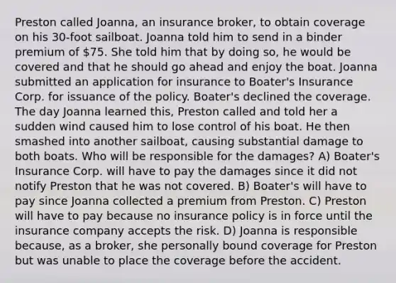 Preston called Joanna, an insurance broker, to obtain coverage on his 30-foot sailboat. Joanna told him to send in a binder premium of 75. She told him that by doing so, he would be covered and that he should go ahead and enjoy the boat. Joanna submitted an application for insurance to Boater's Insurance Corp. for issuance of the policy. Boater's declined the coverage. The day Joanna learned this, Preston called and told her a sudden wind caused him to lose control of his boat. He then smashed into another sailboat, causing substantial damage to both boats. Who will be responsible for the damages? A) Boater's Insurance Corp. will have to pay the damages since it did not notify Preston that he was not covered. B) Boater's will have to pay since Joanna collected a premium from Preston. C) Preston will have to pay because no insurance policy is in force until the insurance company accepts the risk. D) Joanna is responsible because, as a broker, she personally bound coverage for Preston but was unable to place the coverage before the accident.