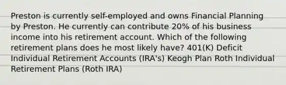 Preston is currently self-employed and owns Financial Planning by Preston. He currently can contribute 20% of his business income into his retirement account. Which of the following retirement plans does he most likely have? 401(K) Deficit Individual Retirement Accounts (IRA's) Keogh Plan Roth Individual Retirement Plans (Roth IRA)