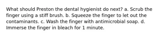 What should Preston the dental hygienist do next? a. Scrub the finger using a stiff brush. b. Squeeze the finger to let out the contaminants. c. Wash the finger with antimicrobial soap. d. Immerse the finger in bleach for 1 minute.