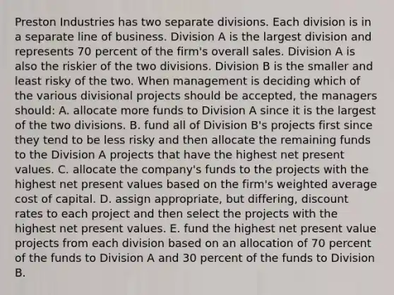 Preston Industries has two separate divisions. Each division is in a separate line of business. Division A is the largest division and represents 70 percent of the firm's overall sales. Division A is also the riskier of the two divisions. Division B is the smaller and least risky of the two. When management is deciding which of the various divisional projects should be accepted, the managers should: A. allocate more funds to Division A since it is the largest of the two divisions. B. fund all of Division B's projects first since they tend to be less risky and then allocate the remaining funds to the Division A projects that have the highest net present values. C. allocate the company's funds to the projects with the highest net present values based on the firm's <a href='https://www.questionai.com/knowledge/koL1NUNNcJ-weighted-average' class='anchor-knowledge'>weighted average</a> cost of capital. D. assign appropriate, but differing, discount rates to each project and then select the projects with the highest net present values. E. fund the highest net present value projects from each division based on an allocation of 70 percent of the funds to Division A and 30 percent of the funds to Division B.