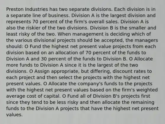 Preston Industries has two separate divisions. Each division is in a separate line of business. Division A is the largest division and represents 70 percent of the firm's overall sales. Division A is also the riskier of the two divisions. Division B is the smaller and least risky of the two. When management is deciding which of the various divisional projects should be accepted, the managers should: O Fund the highest net present value projects from each division based on an allocation of 70 percent of the funds to Division A and 30 percent of the funds to Division B. O Allocate more funds to Division A since it is the largest of the two divisions. O Assign appropriate, but differing, discount rates to each project and then select the projects with the highest net present values. O Allocate the company's funds to the projects with the highest net present values based on the firm's weighted average cost of capital. O Fund all of Division B's projects first since they tend to be less risky and then allocate the remaining funds to the Division A projects that have the highest net present values.