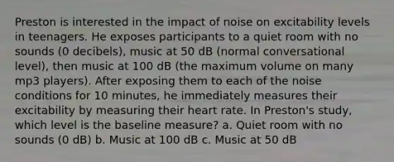 Preston is interested in the impact of noise on excitability levels in teenagers. He exposes participants to a quiet room with no sounds (0 decibels), music at 50 dB (normal conversational level), then music at 100 dB (the maximum volume on many mp3 players). After exposing them to each of the noise conditions for 10 minutes, he immediately measures their excitability by measuring their heart rate. In Preston's study, which level is the baseline measure? a. Quiet room with no sounds (0 dB) b. Music at 100 dB c. Music at 50 dB