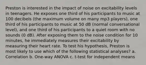 Preston is interested in the impact of noise on excitability levels in teenagers. He exposes one third of his participants to music at 100 decibels (the maximum volume on many mp3 players), one third of his participants to music at 50 dB (normal conversational level), and one third of his participants to a quiet room with no sounds (0 dB). After exposing them to the noise condition for 10 minutes, he immediately measures their excitability by measuring their heart rate. To test his hypothesis, Preston is most likely to use which of the following statistical analyses? a. Correlation b. One-way ANOVA c. t-test for independent means