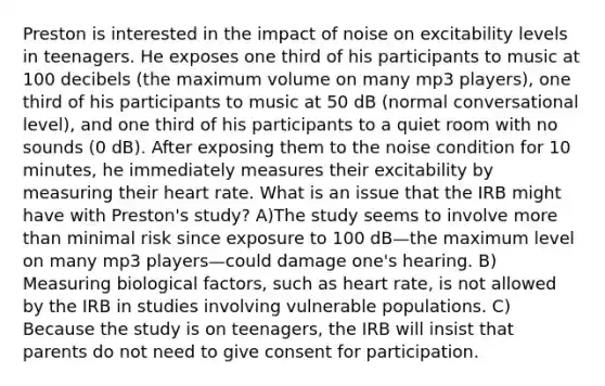 Preston is interested in the impact of noise on excitability levels in teenagers. He exposes one third of his participants to music at 100 decibels (the maximum volume on many mp3 players), one third of his participants to music at 50 dB (normal conversational level), and one third of his participants to a quiet room with no sounds (0 dB). After exposing them to the noise condition for 10 minutes, he immediately measures their excitability by measuring their heart rate. What is an issue that the IRB might have with Preston's study? A)The study seems to involve more than minimal risk since exposure to 100 dB—the maximum level on many mp3 players—could damage one's hearing. B) Measuring biological factors, such as heart rate, is not allowed by the IRB in studies involving vulnerable populations. C) Because the study is on teenagers, the IRB will insist that parents do not need to give consent for participation.