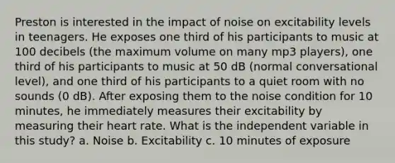 Preston is interested in the impact of noise on excitability levels in teenagers. He exposes one third of his participants to music at 100 decibels (the maximum volume on many mp3 players), one third of his participants to music at 50 dB (normal conversational level), and one third of his participants to a quiet room with no sounds (0 dB). After exposing them to the noise condition for 10 minutes, he immediately measures their excitability by measuring their heart rate. What is the independent variable in this study? a. Noise b. Excitability c. 10 minutes of exposure