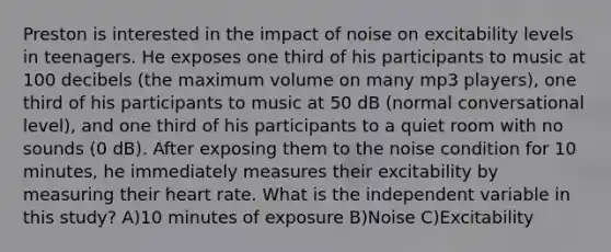 Preston is interested in the impact of noise on excitability levels in teenagers. He exposes one third of his participants to music at 100 decibels (the maximum volume on many mp3 players), one third of his participants to music at 50 dB (normal conversational level), and one third of his participants to a quiet room with no sounds (0 dB). After exposing them to the noise condition for 10 minutes, he immediately measures their excitability by measuring their heart rate. What is the independent variable in this study? A)10 minutes of exposure B)Noise C)Excitability