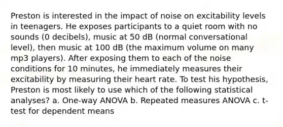 Preston is interested in the impact of noise on excitability levels in teenagers. He exposes participants to a quiet room with no sounds (0 decibels), music at 50 dB (normal conversational level), then music at 100 dB (the maximum volume on many mp3 players). After exposing them to each of the noise conditions for 10 minutes, he immediately measures their excitability by measuring their heart rate. To test his hypothesis, Preston is most likely to use which of the following statistical analyses? a. One-way ANOVA b. Repeated measures ANOVA c. t-test for dependent means