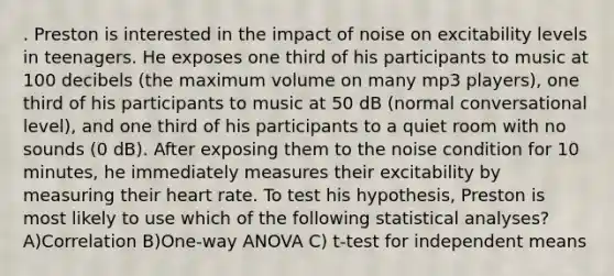 . Preston is interested in the impact of noise on excitability levels in teenagers. He exposes one third of his participants to music at 100 decibels (the maximum volume on many mp3 players), one third of his participants to music at 50 dB (normal conversational level), and one third of his participants to a quiet room with no sounds (0 dB). After exposing them to the noise condition for 10 minutes, he immediately measures their excitability by measuring their heart rate. To test his hypothesis, Preston is most likely to use which of the following statistical analyses? A)Correlation B)One-way ANOVA C) t-test for independent means