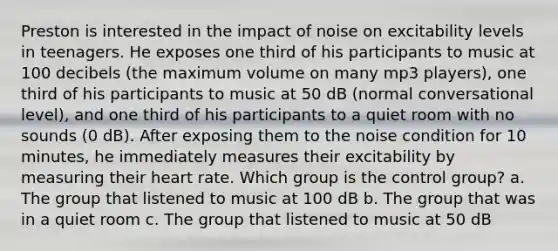 Preston is interested in the impact of noise on excitability levels in teenagers. He exposes one third of his participants to music at 100 decibels (the maximum volume on many mp3 players), one third of his participants to music at 50 dB (normal conversational level), and one third of his participants to a quiet room with no sounds (0 dB). After exposing them to the noise condition for 10 minutes, he immediately measures their excitability by measuring their heart rate. Which group is the control group? a. The group that listened to music at 100 dB b. The group that was in a quiet room c. The group that listened to music at 50 dB