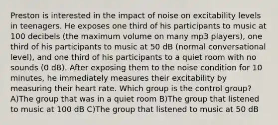 Preston is interested in the impact of noise on excitability levels in teenagers. He exposes one third of his participants to music at 100 decibels (the maximum volume on many mp3 players), one third of his participants to music at 50 dB (normal conversational level), and one third of his participants to a quiet room with no sounds (0 dB). After exposing them to the noise condition for 10 minutes, he immediately measures their excitability by measuring their heart rate. Which group is the control group? A)The group that was in a quiet room B)The group that listened to music at 100 dB C)The group that listened to music at 50 dB