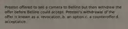 Preston offered to sell a camera to Bellino but then withdrew the offer before Bellino could accept. Preston's withdrawal of the offer is known as a. revocation,.b. an option.c. a counteroffer.d. acceptance.