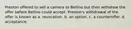 Preston offered to sell a camera to Bellino but then withdrew the offer before Bellino could accept. Preston's withdrawal of the offer is known as a. revocation. b. an option. c. a counteroffer. d. acceptance.