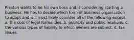 Preston wants to be his own boss and is considering starting a business. He has to decide which form of business organization to adopt and will most likely consider all of the following except a. the cost of legal formalities. b. publicity and public relations. c. the various types of liability to which owners are subject. d. tax issues.