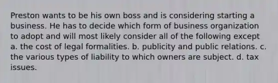 Preston wants to be his own boss and is considering starting a business. He has to decide which form of business organization to adopt and will most likely consider all of the following except a. the cost of legal formalities. b. publicity and public relations. c. the various types of liability to which owners are subject. d. tax issues.