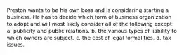 Preston wants to be his own boss and is considering starting a business. He has to decide which form of business organization to adopt and will most likely consider all of the following except a. publicity and public relations. b. the various types of liability to which owners are subject. c. the cost of legal formalities. d. tax issues.