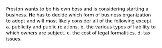 Preston wants to be his own boss and is considering starting a business. He has to decide which form of business organization to adopt and will most likely consider all of the following except a. publicity and public relations. b. the various types of liability to which owners are subject. c. the cost of legal formalities. d. tax issues.