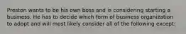 Preston wants to be his own boss and is considering starting a business. He has to decide which form of business organization to adopt and will most likely consider all of the following except: