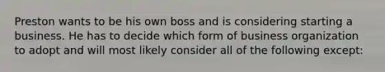 Preston wants to be his own boss and is considering starting a business. He has to decide which form of business organization to adopt and will most likely consider all of the following except: