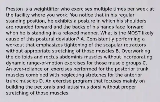 Preston is a weightlifter who exercises multiple times per week at the facility where you work. You notice that in his regular standing position, he exhibits a posture in which his shoulders are rounded forward and the backs of his hands face forward when he is standing in a relaxed manner. What is the MOST likely cause of this postural deviation? A. Consistently performing a workout that emphasizes tightening of the scapular retractors without appropriate stretching of those muscles B. Overworking the deltoids and rectus abdominis muscles without incorporating dynamic range-of-motion exercises for those muscle groups C. An over-reliance on exercises performed for the posterior trunk muscles combined with neglecting stretches for the anterior trunk muscles D. An exercise program that focuses mainly on building the pectorals and latissimus dorsi without proper stretching of those muscles