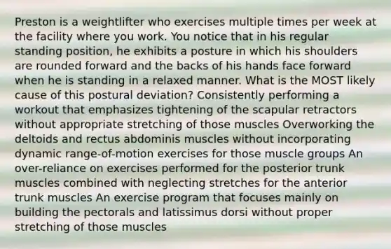 Preston is a weightlifter who exercises multiple times per week at the facility where you work. You notice that in his regular standing position, he exhibits a posture in which his shoulders are rounded forward and the backs of his hands face forward when he is standing in a relaxed manner. What is the MOST likely cause of this postural deviation? Consistently performing a workout that emphasizes tightening of the scapular retractors without appropriate stretching of those muscles Overworking the deltoids and rectus abdominis muscles without incorporating dynamic range-of-motion exercises for those muscle groups An over-reliance on exercises performed for the posterior trunk muscles combined with neglecting stretches for the anterior trunk muscles An exercise program that focuses mainly on building the pectorals and latissimus dorsi without proper stretching of those muscles