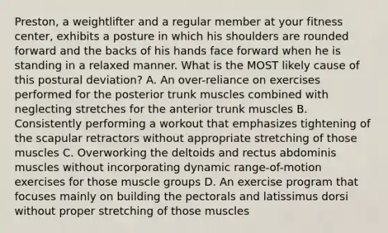 Preston, a weightlifter and a regular member at your fitness center, exhibits a posture in which his shoulders are rounded forward and the backs of his hands face forward when he is standing in a relaxed manner. What is the MOST likely cause of this postural deviation? A. An over-reliance on exercises performed for the posterior trunk muscles combined with neglecting stretches for the anterior trunk muscles B. Consistently performing a workout that emphasizes tightening of the scapular retractors without appropriate stretching of those muscles C. Overworking the deltoids and rectus abdominis muscles without incorporating dynamic range-of-motion exercises for those muscle groups D. An exercise program that focuses mainly on building the pectorals and latissimus dorsi without proper stretching of those muscles