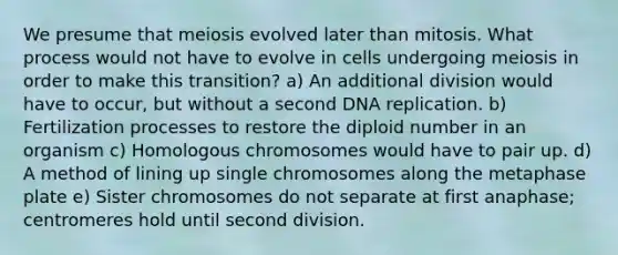 We presume that meiosis evolved later than mitosis. What process would not have to evolve in cells undergoing meiosis in order to make this transition? a) An additional division would have to occur, but without a second <a href='https://www.questionai.com/knowledge/kofV2VQU2J-dna-replication' class='anchor-knowledge'>dna replication</a>. b) Fertilization processes to restore the diploid number in an organism c) Homologous chromosomes would have to pair up. d) A method of lining up single chromosomes along the metaphase plate e) Sister chromosomes do not separate at first anaphase; centromeres hold until second division.