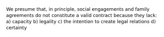 We presume that, in principle, social engagements and family agreements do not constitute a valid contract because they lack: a) capacity b) legality c) the intention to create legal relations d) certainty