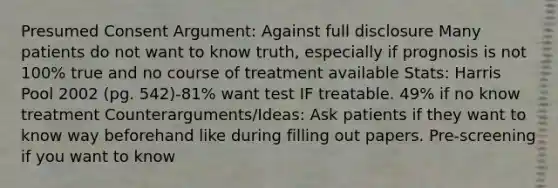 Presumed Consent Argument: Against full disclosure Many patients do not want to know truth, especially if prognosis is not 100% true and no course of treatment available Stats: Harris Pool 2002 (pg. 542)-81% want test IF treatable. 49% if no know treatment Counterarguments/Ideas: Ask patients if they want to know way beforehand like during filling out papers. Pre-screening if you want to know