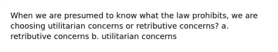 When we are presumed to know what the law prohibits, we are choosing utilitarian concerns or retributive concerns? a. retributive concerns b. utilitarian concerns