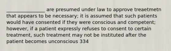 ________________ are presumed under law to approve treaetmetn that appears to be necessary; it is assumed that such patients would have consented if they were conscious and competent; however, if a patient expressly refuses to consent to certain treatment, such treatment may not be instituted after the patient becomes unconscious 334