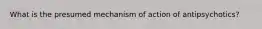 What is the presumed mechanism of action of antipsychotics?