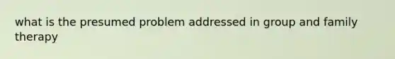 what is the presumed problem addressed in group and family therapy