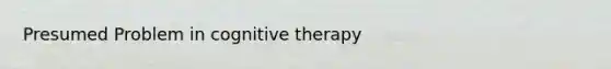 Presumed Problem in cognitive therapy