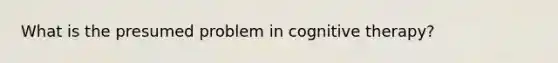 What is the presumed problem in cognitive therapy?