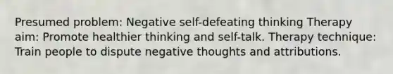 Presumed problem: Negative self-defeating thinking Therapy aim: Promote healthier thinking and self-talk. Therapy technique: Train people to dispute negative thoughts and attributions.