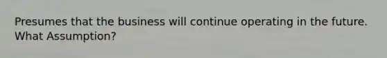 Presumes that the business will continue operating in the future. What Assumption?