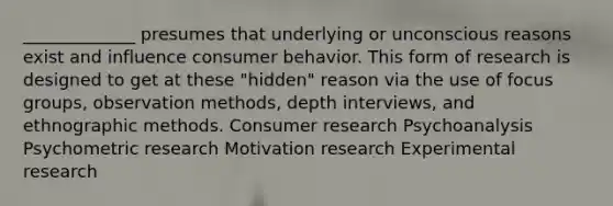 _____________ presumes that underlying or unconscious reasons exist and influence consumer behavior. This form of research is designed to get at these "hidden" reason via the use of focus groups, observation methods, depth interviews, and ethnographic methods. Consumer research Psychoanalysis Psychometric research Motivation research Experimental research