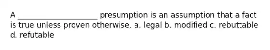 A _____________________ presumption is an assumption that a fact is true unless proven otherwise. a. legal b. modified c. rebuttable d. refutable