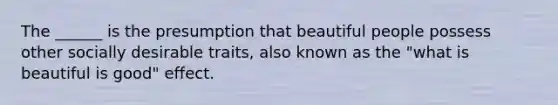 The ______ is the presumption that beautiful people possess other socially desirable traits, also known as the "what is beautiful is good" effect.