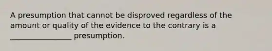 A presumption that cannot be disproved regardless of the amount or quality of the evidence to the contrary is a ________________ presumption.