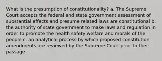 What is the presumption of constitutionality? a. The Supreme Court accepts the federal and state government assessment of substantial effects and presume related laws are constitutional b. the authority of state government to make laws and regulation in order to promote the health safety welfare and morals of the people c. an analytical process by which proposed constitution amendments are reviewed by the Supreme Court prior to their passage