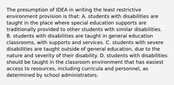 The presumption of IDEA in writing the least restrictive environment provision is​ that: A. students with disabilities are taught in the place where special education supports are traditionally provided to other students with similar disabilities. B. students with disabilities are taught in general education​ classrooms, with supports and services. C. students with severe disabilities are taught outside of general​ education, due to the nature and severity of their disability. D. students with disabilities should be taught in the classroom environment that has easiest access to​ resources, including curricula and​ personnel, as determined by school administrators.