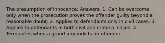 The presumption of innocence: Answers: 1. Can be overcome only when the prosecution proves the offender guilty beyond a reasonable doubt. 2. Applies to defendants only in civil cases. 3. Applies to defendants in both civil and criminal cases. 4. Terminates when a grand jury indicts an offender.