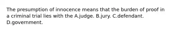 The presumption of innocence means that the burden of proof in a criminal trial lies with the A.judge. B.jury. C.defendant. D.government.