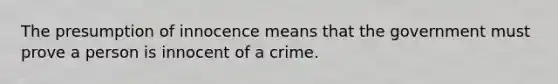 The presumption of innocence means that the government must prove a person is innocent of a crime.