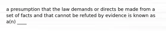 a presumption that the law demands or directs be made from a set of facts and that cannot be refuted by evidence is known as a(n) ____